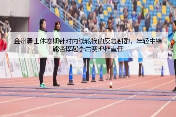 金州勇士休赛期针对内线轮换的反复斟酌，年轻中锋能否撑起季后赛护框重任